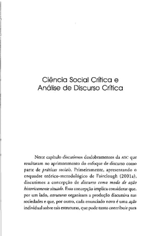 Ciência Social Crítica e
Análise de Discurso Crítica
Neste capítulo discutimos desdobramentos da ADC que
resultaram no aprimoramento do enfoque de discurso como
parte de práticas sociais. Primeiramente, apresentando o
enquadre teórico-metodoiógico de Fairclough (2001a),
discutimos a concepção de discurso como modo de ação
historicamente situado. Essa concepção implica considerar que,
por um lado, estruturas organizam a produção discursiva nas
sociedades e que, por outro, cada enunciado novo é uma ação
individual sobre tais estruturas,que pode tanto contribuir para
 