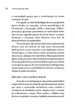 26 Análise de discurso crítico
a continuidade quanto para a transformação de formas
recorrentes de ação.
Em seguida, no início da abordagem de novasperspectivas
desenvolvidas no enquadre teórico-metodológico de
Choulíaraki e Fairclough (1999) e Fairclough (2003a),
procuramos apresentar características da modernidade tardia,
uma vez que, seguindo aspectos de teorias sociais, os autores
localizam a discussão sobre discurso nessa fase de
desenvolvimento da modernidade.
Na terceira parte, discutimos avisãocríticaexplanatória de
discurso como um elemento da vida social interconectado
dialeticamente a outros elementose suas implicações teórico-
metodológicas; nas duas últimas seções, levantamos questões
sobre discurso, ideologia elutashegemônicas.Não só apresentamos
alguns modos pelos quais representações particulares deaspectos
do mundo podem favorecer projetosdedominação, mastambém
contemplamos aspectos do conceito gramisciano de hegemonia,
os quais apontam para a possibilidade de subverter,viadiscurso,
relações de poder assimétricas.
Discurso como prático social
Entender o uso da linguagem como prática social implica
compreendê-lo como um modo de ação historicamente situado,
que tanto é constituído socialmente como também é
constitutivo de identidades sociais, relações sociais esistemas
de conhecimento e crença. Nisso consiste a dialética entre
discurso e sociedade: o discurso é moldado pela estrutura social,
 