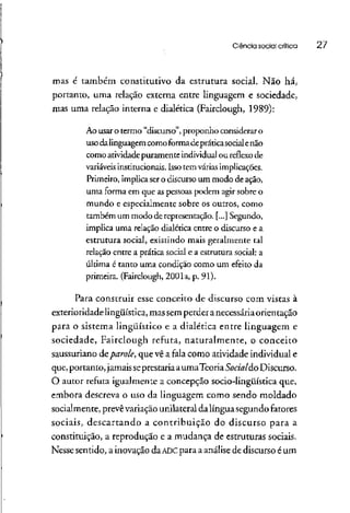 Ciência social crítica 27
mas é também constitutivo da estrutura social. Não há,
portanto, uma relação externa entre linguagem e sociedade,
mas uma relação interna e dialética (Fairclough, 1989):
Ao usar o termo "discurso", proponho considerar o
usodalinguagem como formadepráticasocialenão
como atividade puramente individual ou reflexo de
variáveis institucionais. Isso tem várias implicações.
Primeiro, implica sero discurso um modo de ação,
uma forma em que as pessoas podem agir sobre o
mundo e especialmente sobre os outros, como
também um modo de representação. [...] Segundo,
implica uma relação dialética entre o discurso e a
estrutura social, existindo mais geralmente tal
relação entre a prática social e a estrutura social: a
última é tanto uma condição como um efeito da
primeira. (Fairclough, 2001a, p. 91).
Para construir esse conceito de discurso com vistas à
exterioridadelingüística, massem petderanecessáriaorientação
para o sistema lingüístico e a dialética entre linguagem e
sociedade, Fairclough refuta, naturalmente, o conceito
saussutiano deparole, que vê a fala como atividade individual e
que,portanto, jamaisseprestariaaumaTeoriaSocialdo Discurso.
O autot refuta igualmente a concepção socio-lingüística que,
embora descreva o uso da linguagem como sendo moldado
socialmente, prevêvariação unilateral dalíngua segundofatores
sociais, descartando a contribuição do discurso para a
constituição, a reprodução e a mudança de estruturassociais.
Nesse sentido, a inovação da ADC para a análisede discurso é um
 