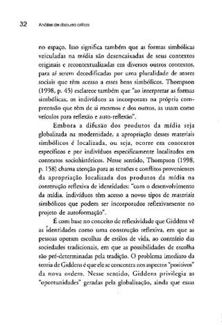 32 Análise de discursocrítica
no espaço. Isso significa também que as formas simbólicas
veiculadas na mídia são desencaixadas de seus contextos
originais e recontextualizadas em diversos outros contextos,
para aí serem decodificadas por uma pluralidade de atores
sociais que têm acesso a esses bens simbólicos. Thompson
(1998, p. 45) esclarece também que "ao interpretar as formas
simbólicas, os indivíduos as incorporam na própria com-
preensão que têm de si mesmos e dos outros, as usam como
veículos para reflexão e auto-reílexão".
Embora a difusão dos produtos da mídia seja
globalizada na modernidade, a apropriação desses materiais
simbólicos é localizada, ou seja, ocorre em contextos
específicos e por indivíduos especificamente localizados em
contextos sociohistóricos. Nesse sentido, Thompson (1998,
p. 158) chama atenção para as tensões e conflitosprovenientes
da apropriação localizada dos produtos da mídia na
construção reflexiva de identidades: "com o desenvolvimento
da mídia, indivíduos têm acesso a novos tipos de materiais
simbólicos que podem ser incorporados reflexivamente no
projeto de autoformaçao".
E com base no conceito de reflexividade que Giddens vê
as identidades como uma construção reflexiva, em que as
pessoas operam escolhas de estilos de vida, ao contrário das
sociedades tradicionais, em que as possibilidades de escolha
são pré-determinadas pela tradição. O problema imediato da
teoria de Giddens é que eleseconcentra nos aspectos "positivos"
da nova ordem. Nesse sentido, Giddens privilegia as
"oportunidades" geradas pela globalização, ainda que essas
 