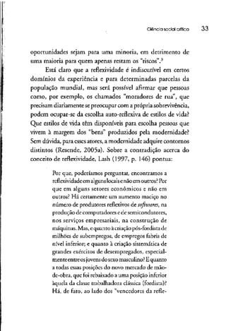 Ciência social crítica 33
oportunidades sejam para uma minoria, em detrimento de
uma maioria para quem apenas restam os "riscos".3
Está claro que a reflexividade é indiscutível em certos
domínios da experiência e para determinadas parcelas da
população mundial, mas será possível afirmar que pessoas
como, por exemplo, os chamados "moradores de rua", que
precisam diariamentesepreocupar com a própriasobrevivência,
podem ocupar-se da escolha auto-reflexivade estilos de vida?
Que estilos de vida têm disponíveis para escolha pessoas que
vivem à margem dos "bens" produzidos pela modernidade?
Sem dúvida, para esses atores, a modernidade adquire contornos
distintos (Resende, 2005a). Sobre a contradição acerca do
conceito de reflexividade, Lash (1997, p. 146) pontua:
Por que, poderíamos perguntar, encontramos a
reflexividade em algunslocaisenão em outros?Por
que em alguns setores econômicos e não em
outros? Há certamente um aumento maciço no
número de produtores reflexivos de sofhvares, na
produção de computadores e de semicondutores,
nos serviços empresariais, na construção de
máquinas. Mas, equanto àcriação pós-fordista de
milhões de subempregos, de empregos fabris de
nível inferior; e quanto à criação sistemática de
grandes exércitos de desempregados, especial-
mente entre osjovensdo sexomasculino?Equanto
a todas essas posições do novo mercado de mão-
de-obra, que foi rebaixado a uma posição inferior
àquela da classe trabalhadora clássica (fordísta)?
Há, de fato, ao lado dos "vencedores da refle-
 