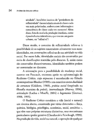 34 Análise de discursocritica
xividade", batalhões inteiros de "perdedores da
reflexividade" das sociedades atuaisde classescada
vez mais polarizadas, embora com informação e
consciência de classe cada vez menores? Além
disso, fora da escala da produção imediata, como
é possíveluma mãesolteira, que viveem um gueto
urbano, ser "reflexiva"?
Desse modo, o conceito de reflexividade refere-se à
possibilidade de os sujeitos construírem ativamente suas auto-
identidades, em construções reflexivasde sua atividade na vida
social. Por outro lado, identidades sociais são construídas por
meio de classificações mantidas pelo discurso. E, assim como
são construídas discursivamente, identidades também podem
ser contestadas no discurso.
A orientação para a possibilidade de mudança social,
ausente em Foucault, encontra apoio na epistemologia do
Realismo Crítico, cujo expoente é reconhecido no filósofo
contemporâneo Bhaskat (1989) e em conceitos como dualidade
da estrutura (Giddens, 1989), prática social (inspirado na
filosofia marxista dá práxis), internalização (Harvey, 1996),
articulação (Laclau e Mouffe, 2004) e hegemonia(Gramsci,
1988, 1995).
O Realismo Crítico considera a vida (social e natural)
um sistema aberto, constituído por várias dimensões —física,
química, biológica, psicológica, econômica, social, semiótica —,
que têm suas próprias estruturasdistintivas, seus mecanismos
particulares e poder gerativo (Chouliaraki e Fairclough, 1999).
Na produção da vida, social ou natural, a operação de qualquer
 