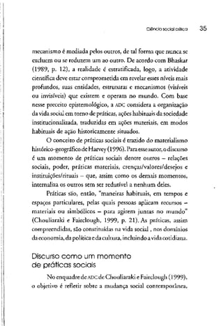 Ciência social crítica 35
mecanismo é mediada pelos outros, de tal forma que nunca se
excluem ou se reduzem um ao outro. De acordo com Bhaskar
(1989, p. 12), a realidade é estratificada, logo, a atividade
científica deve estar comprometida em revelar esses níveis mais
profundos, suas entidades, estruturas e mecanismos (visíveis
ou invisíveis) que existem e operam no mundo. Com base
nesse preceito epistemológico, a ADC considera a organização
da vidasocial em torno de práticas, açõeshabituaisda sociedade
institucionalizada, traduzidas em ações materiais, em modos
habituais de ação historicamente situados.
O conceito de práticas sociais é trazido do materialismo
histórico-geográfico deHarvey (1996).Paraesseautor,o discurso
é um momento de práticas sociais dentre outros — relações
sociais, poder, práticas materiais, crenças/valores/desejos e
instituições/rituais - que, assim como os demais momentos,
internaliza os outros sem ser redutível a nenhum deles.
Práticas são, então, "maneiras habituais, em tempos e
espaços particulares, pelas quais pessoas aplicam recursos -
materiais ou simbólicos - para agirem juntas no mundo"
(Chouliaraki e Fairclough, 1999, p. 21). As práticas, assim
compreendidas, são constituídas na vida social, nos domínios
daeconomia,dapolítica edacultura,incluindoavidacotidiana.
Discurso como um momento
de práticas sociais
No enquadre deADCde Chouliarakie Fairclough (1999),
o objetivo é refletir sobre a mudança social contemporânea,
 