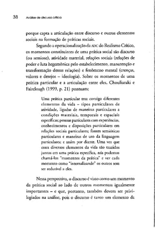 38 Análise de discurso crítica
porque capta a articulação entre discurso e outros elementos
sociais na formação de práticas sociais.
Segundo a operacionalização da ADC do Realismo Crítico,
os momentos constituintes de uma prática social são discurso
(ou semiose), atividade material, relações sociais (relações de
poder e luta hegemônica pelo estabelecimento, manutenção e
transformação dessas relações) e fenômeno mental (crenças,
valores e desejos —ideologia). Sobre os momentos de uma
prática particular e a articulação entre eles, Chouliaraki e
Fairclough (1999, p. 21) pontuam:
Uma prática particular traz consigo diferentes
elementos da vida - tipos particulares de
atividade, ligadas de maneiras particulares a
condições materiais, temporais e espaciais
específicas; pessoasparticulares com experiências,
conhecimentos e disposições particulares em
relações sociais particulares; fontes semióticas
particulares e maneiras de uso da linguagem
particulares; e assim por diante. Uma vez que
esses diversos elementos da vida são trazidos
juntos em uma prática específica, nós podemos
chamá-los "momentos da prática" e ver cada
momento como "internalizando" os outros sem
ser redutível a eles.
Nessa perspectiva, o discurso é visto como um momento
da prática social ao lado de outros momentos igualmente
importantes —e que, portanto, também devem ser privi-
legiados na análise, pois o discurso é tanto um elemento da
 