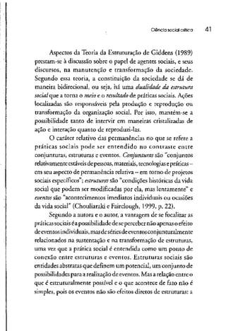 Ciência social crítica 41
Aspectos da Teoria da Estruturação de Giddens (1989)
prestam-se à discussão sobre o papel de agentes sociais, e seus
discursos, na manutenção e transformação da sociedade.
Segundo essa teoria, a constituição da sociedade se dá de
maneira bidirecional, ou seja, há uma dualidade da estrutura
social que a torna o meio e o resultado de práticas sociais. Ações
localizadas são responsáveis pela produção e reprodução ou
transformação da organização social. Por isso, mantém-se a
possibilidade tanto de intervir em maneiras cristalizadas de
ação e interação quanto de reproduzi-las.
O caráter relativo das permanências no que se refere a
práticas sociais pode ser entendido no contraste entre
conjunturas, estruturas e eventos. Conjunturas são "conjuntos
relativamente estáveisde pessoas,materiais,tecnologiasepráticas -
em seuaspecto depermanência relativa- emtorno deprojetos
sociais específicos";estruturas são "condições históricas da vida
social que podem ser modificadas por ela, mas lentamente" e
eventos são "acontecimentos imediatos individuais ou ocasiões
da vida social" (Chouliaraki e Fairclough, 1999, p. 22).
Segundo a autora e o autor, a vantagem de se focalizaras
práticassociaiséapossibilidadedesepercebernão apenas o efeito
deeventosindividuais, masdesériesde eventos conjunturalmente
relacionados na sustentação e na transformação de estruturas,
uma vez que a prática social é entendida como um ponto de
conexão entre estruturas e eventos. Estruturas sociais são
entidades abstratas que definem um potencial, um conjunto de
possibilidades para arealização deeventos. Masarelação entre o
que é estruturalmente possível e o que acontece de fato não é
simples, pois os eventos não são efeitos diretos de estruturas: a
 