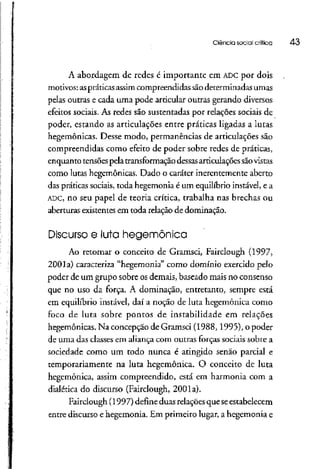 Ciência social crítica 43
A abordagem de redes é importante em ADCpor dois
motivos: aspráticas assim compreendidas sãodeterminadas umas
pelas outras e cada uma pode articular outras gerando diversos
efeitos sociais. As redes são sustentadas por relações sociais de
poder, estando as articulações entre práticas ligadas a lutas
hegemônicas. Desse modo, permanências de articulações são
compreendidas como efeito de poder sobre redes de práticas,
enquanto tensõespela transformaçãodessasarticulaçõessão vistas
como lutas hegemônicas. Dado o caráter inerentemente aberto
das práticas sociais,toda hegemonia é um equilíbrioinstável, e a
ADC, no seu papel de teoria crítica, trabalha nas brechas ou
aberturas existentes em toda relação de dominação.
Discurso e luta hegemônica
Ao retomar o conceito de Gramsci, Fairclough (1997,
2001a) caracteriza "hegemonia" como domínio exercido pelo
poder de um grupo sobre os demais, baseado mais no consenso
que no uso da força. A dominação, entretanto, sempre está
em equilíbrio instável, daí a noção de luta hegemônica como
foco de luta sobre pontos de instabilidade em relações
hegemônicas. Na concepção de Gramsci (1988,1995), o poder
de uma das classes em aliançacom outras forças sociais sobre a
sociedade como um todo nunca é atingido senão parcial e
temporariamente na luta hegemônica. O conceito de luta
hegemônica, assim compreendido, está em harmonia com a
dialética do discurso (Fairclough, 2001a).
Fairclough (1997) defineduas relações que seestabelecem
entre discurso e hegemonia. Em primeiro lugar, a hegemonia e
 
