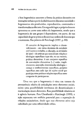44 Análise de discurso crítica
a luta hegemônica assumem a forma da prática discursiva em
interações verbaisapartir dadialética entre discurso esociedade -
hegemonias são produzidas, reproduzidas, contestadas e
transformadas no discurso. Emsegundo lugar, opróprio discurso
apresenta-se como uma esfera da hegemonia, sendo que a
hegemonia de um grupo é dependente, em parte, de sua
capacidade de gerarpráticas discursivaseordens dediscurso que
a sustentem. Nas palavras de Fairclough (1997, p. 80):
O conceito de hegemonia implica o desen-
volvimento - em vários domínios da sociedade
civil (como o trabalho, a educação, as atividades
de lazer) —de práticas que naturalizam relações e
ideologias específicas e que são, na sua maioria,
práticas discursivas. A um conjunto específico
de convenções discursivas [...] estão, impli-
citamente, associadas determinadas ideologias —
crenças e conhecimentos específicos, posições
específicas para cada tipo de sujeito social que
participa nessa prática e relações específicas entre
categorias de participantes.
Uma vez que a hegemonia é vista em termos da
permanência relativa de articulações entre elementos sociais,
existe uma possibilidade intrínseca de desarticulação e
rearticulação desses elementos. Essa possibilidaderelaciona-se
à agência humana. Para Chouliarakí e Fairclough (1999), a
ação representa um artifício potencial para a superação de
relações assimétricas, desde que esse elemento ativo seja
subsidiado por uma reflexividade crítica.
 