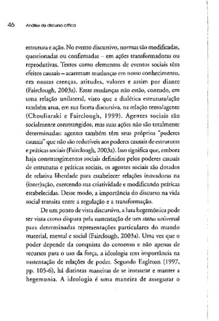 40 Análise de discurso crítica
estrutura eação. No evento discursivo, normas são modificadas,
questionadas ou confirmadas - em ações transformadoras ou
reprodutivas. Textos como elementos de eventos sociais têm
efeitos causais - acarretam mudanças emnosso conhecimento,
em nossas crenças, atitudes, valores e assim por diante
(Fairclough, 2003a). Essas mudanças não estão, contudo, em
uma relação unilateral, visto que a dialética estrutura/ação
também atua, em sua faceta discursiva, na relação texto/agente
(Chouliaraki e Fairclough, 1999). Agentes sociais são
socialmente constrangidos, mas suas ações não são totalmente
determinadas: agentes também têm seus próprios "poderes
causais" que não são redutíveis aospoderes causais de estruturas
e práticas sociais (Fairclough, 2003a). Isso significa que, embora
haja constrangimentos sociais definidos pelos poderes causais
de estruturas e práticas sociais, os agentes sociais são dotados
de relativa liberdade para estabelecer relações inovadoras na
(inter)ação, exercendo sua criatividade e modificando práticas
estabelecidas. Desse modo, a importância do discurso na vida
social transita entre a regulação e a transformação.
De um ponto devista discursivo, a luta hegemônica pode
ser vista como disputa pela sustentação de um stafus universal
para determinadas representações particulares do mundo
material, mental e social (Fairclough, 2003a). Uma vez que o
poder depende da conquista do consenso e não apenas de
recursos para o uso da força, a ideologia tem importância na
sustentação de relações de poder. Segundo Eagleton (1997,
pp. 105-6), há distintas maneiras de se instaurar e manter a
hegemonia. A ideologia é uma maneira de assegurar o
 