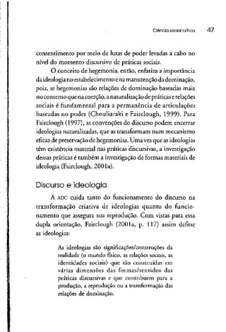 Ciência social crítica 47
consentimento por rneio de lutas de poder levadas a cabo no
nível do momento discursivo de práticas sociais.
O conceito de hegemonia, então, enfatiza a importância
daideologia no estabelecimentoenamanutenção da dominação,
pois, se hegemonias são relações de dominação baseadas mais
noconsenso quenacoerção, anaturalizaçãodepráticaserelações
sociais é fundamental para a permanência de articulações
baseadas no poder (Chouliaraki e Fairclough, 1999). Para
Fairclough (1997), as convenções do discurso podem encerrar
ideologias naturalizadas, que as transformam num mecanismo
eficaz de preservação de hegemonias. Uma vezque asideologias
têm existência material nas práticas discursivas, a investigação
dessas práticas é também a investigação de formas materiais de
ideologia (Fairclough, 2001a).
Discurso e ideologia
A ADCcuida tanto do funcionamento do discurso na
transformação criativa de ideologias quanto do funcio-
namento que assegura sua reprodução. Com vistas para essa
dupla orientação, Fairclough (2001a, p. 117) assim define
as ideologias:
As ideologias são significações/construções da
realidade (o mundo físico, as relações sociais, as
identidades sociais) que são construídas em
várias dimensões das formas/sentidos das
práticas discursivas e que contribuem para a
produção, a reprodução ou a transformaçãodas
relações de dominação.
 