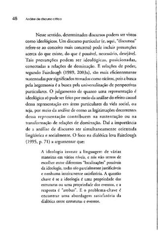 48 Anólise de discursocrítica
Nesse sentido, determinados discursos podem ser vistos
como ideológicos. Um discurso particular (e, aqui, "discursos"
refere-se ao conceito mais concreto) pode incluir presunções
acerca do que existe, do que é possível, necessário, desejável.
Tais presunções podem ser ideológicas, posicionadas,
conectadas a relações de dominação. E relações de poder,
segundo Fairclough (1989, 2003a), são mais eficientemente
sustentadas por significados tomados como tácitos, pois a busca
pela hegemonia é a busca pela universalização de perspectivas
particulares, O julgamento de quanto uma representação é
ideológica só pode ser feito por meio da análise do efeito causai
dessa representação em áreas particulares da vida social, ou
seja, por meio da análise de como as legitimações decorrentes
dessa representação contribuem na sustentação ou na
transformação de relações de dominação. Daí a importância
de a análise de discurso ser simultaneamente orientada
lingüística e socialmente. O foco na dialética leva Fairclough
(1995, p. 71) a argumentar que:
A ideologia investe a linguagem de várias
maneiras em vários níveis, e nós não temos de
escolher entre diferentes "localizações" possíveis
da ideologia, todas são parcialmente justificáveis
e nenhuma inteiramente satisfatória. A questão
chave é se a ideologia é uma propriedade das
estruturas ou uma propriedade dos eventos, e a
resposta é "ambas". E o problema-chave é
encontrar uma abordagem satisfatória da
dialética entre estruturas e eventos.
 