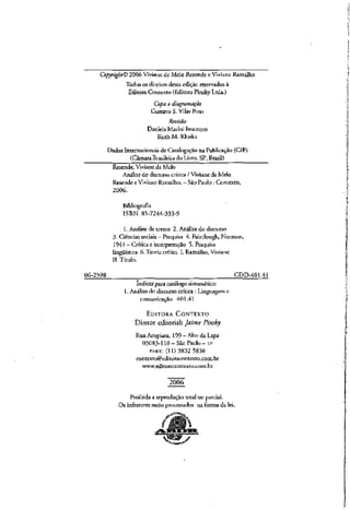 Copyright© 2006 Viviane de Melo Resende e Viviane Ramalho
Todos os direitos desta edição reservados à
Editora Contexto (Editora PinskyLtda.)
Capa e diitgntmação
Gustavo S. Vilas Boas
Revisão
DanielaMarini Iwamoto
RuihM.KÍuska
Dados Internacionais de Catalogação na Publicação (ClP)
(Câmara Brasileira do Livro, SP, Brasil)
Resende, Vivianede Melo
Análise do discurso crítica / Viviane de Melo
Resende e Viviane Ramalho. —São Paulo : Contexto,
2006.
Bibliografia
ISBN 85-7244-333-9
1. Análise de textos 2. Análise do discurso
3- Ciências sociais —Pesquisa 4. Fairclough, Norman,
1941 -Críticae interpretação 5. Pesquisa
lingüística 6. Teoria crítica L Ramalho,Viviane.
II. Título.
06-2398 CDD-401.41
índices para catálogo sistemático:
1. Análisedo discurso crítica : Linguagem c
comunicação 401.41
EDITORA CONTEXTO
Diretor editorial: Jaime Pinsky
Rua Acopiara, 199 - Alto daLapa
05083-110-São Paulo-SP
PABX: (11) 3832 5838
contexto@eJitoracontcxro.com.br
www.editoracontexIo.com.br
2Q06
Proibida a reprodução total ou parcial.
Os infratores serão processados na forma da lei.
 
