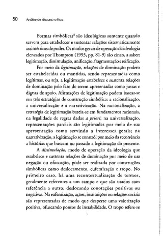 50 Análise de discurso crítica
Formas simbólicas8
são ideológicas somente quando
servem para estabelecer e sustentar relações sistematicamente
assimétricas depoder. Os modos geraisde operação daideologia
elencados por Thompson (1995, pp. 81-9) são cinco, a saber:
legitimação, dissimulação,unificação,fragmentaçãoe reificação.
Por meio da legitimação, relações de dominação podem
ser estabelecidas ou mantidas, sendo representadas como
legítimas, ou seja, a legitimação estabelece e sustenta relações
de dominação pelo fato de serem apresentadas como justas e
dignas de apoio. Afirmações de legitimação podem basear-se
em três estratégias de construção simbólica: a racionalização,
a universalização e a narrativização. Na racionalização, a
estratégia de legitimação baseia-se em fundamentos racionais,
na legalidade de regras dadas a priori na universalização,
representações parciais são legitimadas por meio de sua
apresentação como servindo a interesses gerais; na
narrativização, a legitimação seconstrói por meio da recorrência
a histórias que buscam no passado a legitimação do presente.
A dissimulação, modo de operação da ideologia que
estabelece e sustenta relações de dominação por meio de sua
negação ou ofuscação, pode ser realizada por construções
simbólicas como deslocamento, eufemização e tropo. No
primeiro caso, há uma recontextualização de termos,
geralmente referentes a um campo e que são usados com
referência a outro, deslocando conotações positivas ou
negativas. Na eufemização, ações, instituições ou relaçõessociais
são representadas de modo que desperte uma valorização
positiva, ofuscando pontos de instabilidade. O tropo refere-se
 