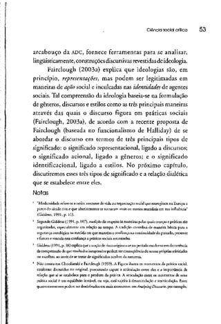 Ciência social crítica 53
arcabouço da ADC, fornece ferramentas para se analisar,
iingüisticamente, construções discursivasrevestidas de ideologia.
Fairclough (2003a) explica que ideologias são, em
princípio, representações', mas podem ser legitimadas em
maneiras de ação social e inculcadas nas identidades de agentes
sociais. Tal compreensão da ideologia baseia-se na formulação
de gêneros, discursos e estilos como as três principais maneiras
através das quais o discurso figura em práticas sociais
(Fairclough, 2003a), de acordo com a recente proposta de
Fairclough (baseada no funcionalismo de Halliday) de se
abordar o discurso em termos de três principais tipos de
significado: o significado represenracional, ligado a discursos;
o significado acionai, ligado a gêneros; e o significado
identifícacional, ligado a estilos. No próximo capítulo,
discutiremos esses três tipos de significado e a relação dialética
que se estabelece entre eles.
Notas
1
"Modernidade refere-se a estilo, costume de vida ou organização social que emergiram na Europa a
partir do século XVll e que ulteriormente se tornaram mais ou menos mundiais em sua influência"
{Giddens, 1991, p. 11).
2
Segundo Giddens (l 991-p- 107), tradição diz respeito às maneiras petasquais crenças e práticas são
organizadas, especialmente em relação ao tempo. A tradição contribui de maneira básica para a
segurança ontológica na medida em que mantém a confiança na continuidade do passado, presente
e futuro e vincula esta confiança a práticas sociais rotimzadas.
3
Giddens (1991, p. 38) explica que a noção de risco originou-se no período moderno em decorrência
da compreensão de que resultados inesperados podem serconseqüência de nossas próprias atividades
ou escolhas, ao invés de se tratar de significados ocultosda natureza.
4
Não consta em Chouliaraki e Fairclough (1999). A Figura ilustra os momentos da prática social,
conforme discutidos no original, procurando captar a articulação entre eles e a importância da
relação que aí se estabelece para o produto da prárica. A articulação entre os momentos de uma
prática social é um equilíbrio insrávci, ou seja, está sujeita à desarticulação c rcaniculação. Esses
quatro momentos podem ser desdobrados em mais momentos: em AnafysingDiscoune, por exemplo,
 