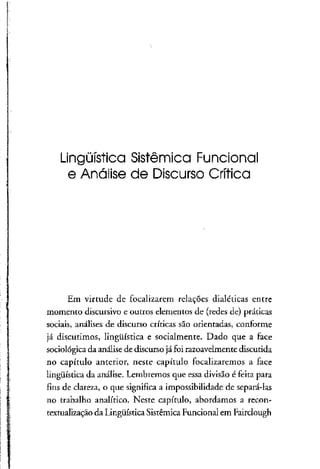 Lingüística Sistêmica Funcional
e Análise de DiscursoCrítica
Em virtude de focalizarem relações dialéticas entre
momento discursivo e outros elementos de (redes de) práticas
sociais, análises de discurso críticas são orientadas, conforme
já discutimos, lingüística e socialmente. Dado que a face
sociológica da análise de discursojá foi razoavelmente discutida
no capítulo anterior, neste capítulo focalizaremos a face
lingüística da análise. Lembremos que essa divisão é feita para
fins de clareza, o que significa a impossibilidade de separá-las
no trabalho analítico. Neste capítulo, abordamos a recon-
textualização da Lingüística Sistêmica Funcional em Fairclough
 