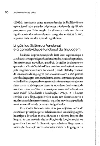 50 Análise de discurso crítica
(2003a), mostramos como asmacrofunções de Halliday foram
operárionalizadas para dar origem aos três tipos de significado
propostos por Fairclough, focalizamos cada um desses
significados e discutimos algumas categorias analíticas daADC,
segundo cada um dos tipos de significado.
Lingüística Sistêmica Funcional
e a complexidade funcional da linguagem
No início do primeiro capítulo deste livro, sugerimos quea
ADCbaseia-se no paradigmafuncionalista dosestudoslingüísticos.
Em termos mais específicos, a tradição de análise de discurso em
quesesitua aTeoriaSocial doDiscursoorienta-se lingüisticamente
pela Lingüística Sistêmica Funcional (LSF) de Halliday. Trata-se
de uma teoria da linguagem que se coaduna com a ADC, porque
abordaalinguagem como um sistemaaberto, atentandoparauma
visão dialéticaque percebeostextos não sócomo estruturados no
sistema mastambém potencialmente inovadoresdo sistema:toda
instância discursiva "abre o sistema para novos estímulos de seu
meio social" (Chouliaraki e Fairclough, 1999, p. 141). É nesse
sentido que a linguagem é vista como um sistema aberto a
mudanças socialmente orientadas, o quelheprovesua capacidade
teoricamente ilimitada de construir significados.
Os estudos funcionalistas têm por objetivo, além de
estabelecer princípios gerais relacionados ao uso da linguagem,
investigar a interface entre as funções e o sistema interno das
línguas. A compreensão das implicações de funções sociais na
gramática é central à discussão que relaciona linguagem e
sociedade. A relação entre as funções sociais da linguagem e a
 