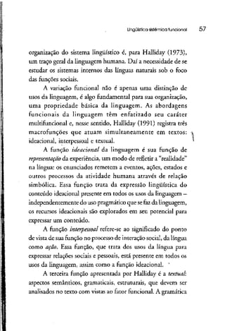 Lingüística sistêmica funcional 57
organização do sistema lingüístico é, para Halliday (1973),
um traço geral da linguagem humana. Daí a necessidade de se
estudar os sistemas internos das línguas naturais sob o foco
das funções sociais.
A variação funcional não é apenas uma distinção de
usos da linguagem, é algo fundamental para sua organização,
uma propriedade básica da linguagem. As abordagens
funcionais da linguagem têm enfatizado seu caráter
multifuncional e, nesse sentido, Halliday (1991) registra três
macrofunções que atuam simultaneamente em textos:
ideacional, interpessoal e textual.
A função ideacional da linguagem é sua função de
representação da experiência, um modo de refletir a "realidade"
na língua: os enunciados remetem a eventos, ações, estados e
outros processos da atividade humana através de relação
simbólica. Essa função trata da expressão lingüística do
conteúdo ideacional presente em todos os usos da linguagem —
independentemente do uso pragmático que sefazda linguagem,
os recursos ideacionais são explorados em seu potencial para
expressar um conteúdo.
A função interpessoal refere-se ao significado do ponto
de vista de sua função no processo de interaçãosocial, da língua
como ação. Essa função, que trata dos usos da língua para
expressar relações sociais e pessoais,está presente em todos os
usos da linguagem, assim como a função ideacional. '
A terceira função apresentada por Halliday é a textual;
aspectos semânticos, gramaticais, estruturais, que devem ser
analisados no texto com vistas ao fator funcional. A gramática
 