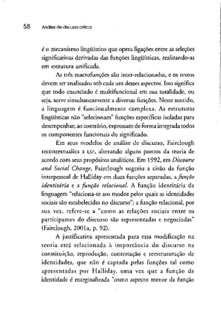 58 Análise de discurso crítica
é o mecanismo lingüístico que opera ligações entre asseleções
significativas derivadas das funções lingüísticas, realizando-as
em estrutura unificada.
As três macrofunções são inter-relacionadas, e os textos
devem ser analisados sob cada um desses aspectos. Isso significa
que todo enunciado é multifuncional em sua totalidade, ou
seja, serve simultaneamente a diversas funções. Nesse sentido,
a linguagem é funcionalmente complexa. As estruturas
lingüísticas não "selecionam" funções específicas isoladaspara
desempenhar; ao contrário, expressamde formaintegrada todos
os componentes funcionais do significado.
Em seus modelos de análise de discurso, Fairclough
recontextualiza a LSF, alterando alguns pontos da teoria de
acordo com seus propósitos analíticos. Em 1992, em Discourse
and Social Change, Fairclough sugeriu a cisão da função
interpessoal de Halliday em duas funções separadas, a Junção
identitâria e a função relacionai. A função identitária da
linguagem "relaciona-se aos modos pelos quais as identidades
sociais são estabelecidas no discurso"; a função relacionai, por
sua vez, refere-se a "como as relações sociais entre os
participantes do discurso são representadas e negociadas"
(Fairclough, 2001a, p. 92).
A justificativa apresentada para essa modificação na
teoria está relacionada à importância do discurso na
constituição, reprodução, contestação e reestruturação de
identidades, que não é captada pelas funções tal como
apresentadas por Halliday, uma vez que a função de
identidade é marginalizada "como aspecto menor da função
 