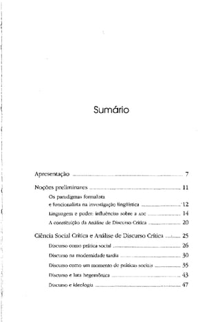 Sumário
Apresentação 7
Noções preliminares 11
Os paradigmas formalista
e funcionalista na investigação lingüística '12
Linguagem e poder: influências sobre a ADC 14
A constituição da Análise de Discurso Crítica 20
Ciência Social Crítica e Análise de Discurso Crítica -. 25
Discurso como prática social 26
Discurso na modernidade tardia 30
Discurso como um momento de práticas sociais 35
Discurso e luta hegemônica 43
Discurso e ideologia 47
 