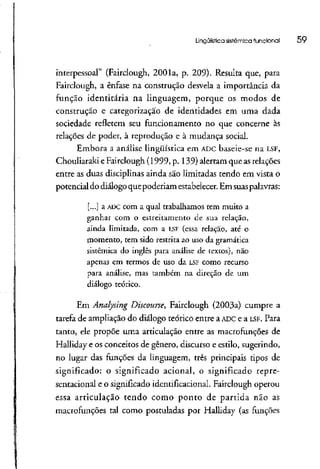 Lingüística sistêmica funcional 59
interpessoal" (Fairclough, 2001a, p. 209).Resulta que, para
Fairclough, a ênfase na construção desvela a importância da
função identitária na linguagem, porque os modos de
construção e categorização de identidades em uma dada
sociedade refletem seu funcionamento no que concerne às
relações de poder, à reprodução e à mudança social.
Embora a análise lingüística em ADCbaseie-se na LSF,
Chouliaraki eFairclough(1999, p. 139) alertam que asrelações
entre as duas disciplinas ainda são limitadas tendo em vista o
potencial do diálogo quepoderiam estabelecer. Em suaspalavras:
[...] a ADCcom a qual trabalhamos tem muito a
ganhar com o estreitamento de sua relação,
ainda limitada, com a I..SF (essa relação, até o
momento, tem sido restrita ao uso da gramática
sistêmica do inglês para análise de textos), não
apenas em termos de uso da LSF como recurso
para análise, mas também na direção de um
diálogo teórico.
Em Anâlysing Discourse, Fairclough (2003a) cumpre a
tarefa de ampliação do diálogo teórico entre a ADCe a LSF. Para
tanto, ele propõe uma articulação entre as macrofunções de
Halliday e os conceitos de gênero, discurso e estilo, sugerindo,
no lugar das funções da linguagem, três principais tipos de
significado: o significado acionai, o significado repre-
sentacional e o significado identificacional. Fairclough operou
essa articulação tendo como ponto de partida não as
macrofunções tal como postuladas por Halliday (as funções
 