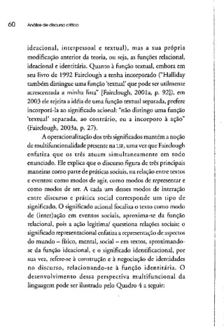 00 Análise de discurso critica
ideacional, interpessoal e textual), mas a sua própria
modificação anterior da teoria, ou seja, as funções relacionai,
ideacional e identitária. Quanto à função textual, embora em
seu livro de 1992 Fairclough a tenha incorporado ("Halliday
também distingue uma função 'textual' que pode ser utilmente
acrescentada a minha lista" [Fairclough, 2001a, p. 92]), em
2003 ele rejeita a idéia de uma função textual separada, prefere
incorporá-la ao significado acionai: "não distingo uma função
'textual' separada, ao contrário, eu a incorporo à ação"
(Fairclough, 2003a, p. 27).
A operacionalização dos três significadosmantém a noção
de multifuncionalidade presente na LSF, uma vez que Fairclough
enfatiza que os três atuam simultaneamente em todo
enunciado. Ele explica que o discurso, figura de três principais
maneiras como parte de práticas sociais, na relação entre textos
e eventos: como modos de agir, como modos de representar e
como modos de ser. A cada um desses modos de interação
entre discurso e prática social corresponde um tipo de
significado. O significado acionai focaliza o texto como modo
de (inter)ação em eventos sociais, aproxima-se da função
relacionai, pois a ação legitima/ questiona relações sociais; o
significado representacional enfatiza a representação de aspectos
do mundo - físico, mental, social - emtextos, aproximando-
se da função ideacional, e o significado identificacional, por
sua vez, refere-se à construção e à negociação de identidades
no discurso, relacionando-se à função identitária. O
desenvolvimento dessa perspectiva multifuncional da
linguagem pode ser ilustrado pelo Quadro 4 a seguir:
 