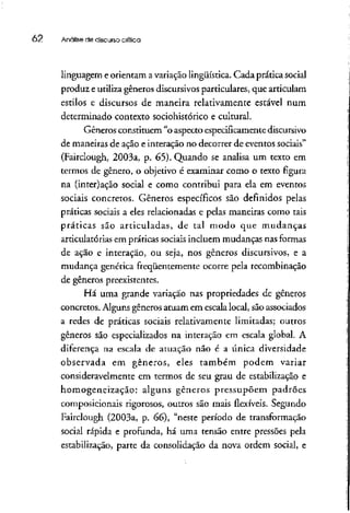 62 Análise de discurso crítica
linguagem e orientam avariação lingüística. Cada prática social
produz e utiliza gêneros discursivosparticulares, que articulam
estilos e discursos de maneira relativamente estável num
determinado contexto sociohistórico e cultural.
Gêneros constituem "o aspecto especificamente discursivo
de maneiras de ação e interação no decorrer de eventos sociais"
(Fairclough, 2003a, p. 65). Quando se analisa um texto em
termos de gênero, o objetivo é examinar como o texto figura
na (inter)ação social e como contribui para ela em eventos
sociais concretos. Gêneros específicos são definidos pelas
práticas sociais a eles relacionadas e pelas maneiras como tais
práticas são articuladas, de tal modo que mudanças
articulatórias em práticas sociais incluem mudanças nas formas
de ação e interação, ou seja, nos gêneros discursivos, e a
mudança genérica freqüentemente ocorre pela recombinação
de gêneros preexistentes.
Há uma grande variação nas propriedades de gêneros
concretos. Alguns gêneros atuam em escala local, sãoassociados
a redes de práticas sociais relativamente limitadas; outros
gêneros são especializados na interação em escala global. A
diferença na escala de atuação não é a única diversidade
observada em gêneros, eles também podem variar
consideravelmente em termos de seu grau de estabilização e
homogeneização: alguns gêneros pressupõem padrões
composicionais rigorosos, outros são mais flexíveis. Segundo
Fairclough (2003a, p. 66), "neste período de transformação
social rápida e profunda, há uma tensão entre pressões pela
estabilização, parte da consolidação da nova ordem social, e
 