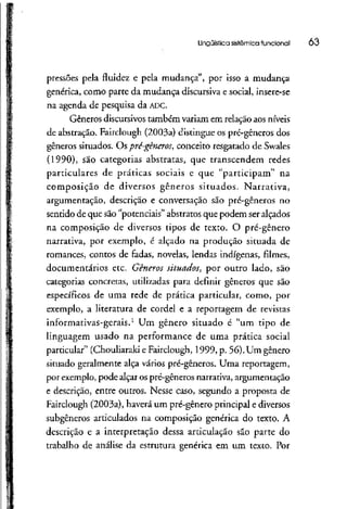 Lingüística sistêmica funcional 03
pressões pela fluidez e pela mudança", por isso a mudança
genérica, como parte da mudança discursiva e social, insere-se
na agenda de pesquisa da ADC.
Gêneros discursivos também variam em relação aos níveis
de abstração. Fairclough (2003a) distingue os pré-gêneros dos
gêneros situados. Ospré-gêneros, conceito resgatado de Swales
(1990), são categorias abstratas, que transcendem redes
particulares de práticas sociais e que "participam" na
composição de diversos gêneros situados. Narrativa,
argumentação, descrição e conversação são pré-gêneros no
sentido de que são "potenciais" abstratos que podem ser alçados
na composição de diversos tipos de texto. O pré-gênero
narrativa, por exemplo, é alçado na produção situada de
romances, contos de fadas, novelas, lendas indígenas, filmes,
documentários etc. Gêneros situados^ por outro lado, são
categorias concretas, utilizadas para definir gêneros que são
específicos de uma rede de prática particular, como, por
exemplo, a literatura de cordel e a reportagem de revistas
informativas-gerais.1
Um gênero situado é "um tipo de
linguagem usado na performance de uma prática social
particular" (Chouliaraki e Fairclough, 1999, p. 56). Um gênero
situado geralmente alça vários pré-gêneros. Uma reportagem,
por exemplo, pode alçar os pré-gêneros narrativa, argumentação
e descrição, entre outros. Nesse caso, segundo a proposta de
Fairclough (2003a), haverá um pré-gênero principal e diversos
subgêneros articulados na composição genérica do texto. A
descrição e a interpretação dessa articulação são parte do
trabalho de análise da estrutura genérica em um texto. Por
 