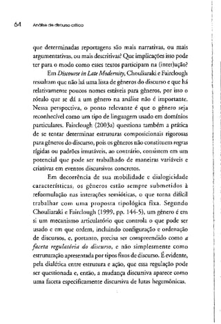 04 Analise de discurso crítica
que determinadas reportagens são mais narrativas, ou mais
argumentativas, ou mais descritivas?Que implicações isso pode
ter para o modo como esses textos participam na (inter)açáo?
Em Discourse in LateModernity, Chouliaraki e Fairclough
ressaltam que não há uma lista de gêneros do discurso e que há
relativamente poucos nomes estáveis para gêneros, por isso o
rótulo que se dá a um gênero na análise não é importante.
Nessa perspectiva, o ponto relevante é que o gênero seja
reconhecível como um tipo de linguagem usado em domínios
particulares. Fairclough (2003a) questiona também a prática
de se tentar determinar estruturas composicionais rigorosas
para gêneros do discurso, pois os gêneros não constituem regras
rígidas ou padrões imutáveis, ao contrário, consistem em um
potencial que pode ser trabalhado de maneiras variáveis e
criativas em eventos discursivos concretos.
Em decorrência de sua mobilidade e dialogicidade
características, os gêneros estão sempre submetidos à
reformulação nas interações semióticas, o que torna difícil
trabalhar com uma proposta tipológica fixa. Segundo
Chouliaraki e Fairclough (1999, pp. 144-5), um gênero é em
sí um mecanismo articulatório que controla o que pode ser
usado e em que ordem, incluindo configuração e ordenação
de discursos, e, portanto, precisa ser compreendido como a
faceta regulatória do discurso, e não simplesmente como
estruturação apresentada por tipos fixos de discurso. E evidente,
pela dialética entre estrutura e ação, que essa regulação pode
ser questionada e, então, a mudança discursiva aparece como
uma faceta especificamente discursiva de lutas hegemônicas.
 