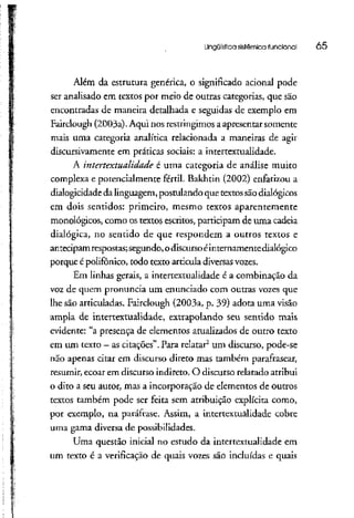 Lingüística sistêmica funcional 05
Além da estrutura genérica, o significado acionai pode
ser analisado em textos por meio de outras categorias, que são
encontradas de maneira detalhada e seguidas de exemplo em
Fairclough (2003a).Aqui nos restringimos aapresentar somente
mais uma categoria analítica relacionada a maneiras de agir
discursivamente em práticas sociais: a intertextualidade.
A intertextualidade é uma categoria de análise muito
complexa e potencialmente fértil. Bakhtin (2002) enfatizou a
dialogicidade dalinguagem,postulando que textossãodialógicos
em dois sentidos: primeiro, mesmo textos aparentemente
monológicos, como ostextos escritos, participam de uma cadeia
dialógica, no sentido de que respondem a outros textos e
antecipamrespostas;segundo,odiscursoéinternamente dialógico
porque épolifônico, todo texto articula diversasvozes.
Em linhas gerais, a intertextualidade é a combinação da
voz de quem pronuncia um enunciado com outras vozes que
lhe são articuladas. Fairclough (2003a, p. 39) adota uma visão
ampla de intertextualidade, extrapolando seu sentido mais
evidente: "a presença de elementos atualizados de outro texto
em um texto - ascitações". Para relatar2
um discurso, pode-se
não apenas citar em discurso direto mas também parafrasear,
resumir, ecoar em discurso indireto. O discurso relatado atribui
o dito a seu autor, mas a incorporação de elementos de outros
textos também pode ser feita sem atribuição explícita como,
por exemplo, na paráfrase. Assírn, a intertextualidade cobre
uma gama diversa depossibilidades.
Uma questão inicial no estudo da intertextualidadeem
um texto é a verificação de quais vozes são incluídas e quais
 
