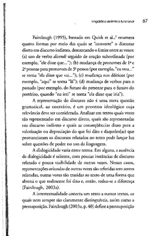 Lingüística sistêmica funcional 07
Fairclough (1995), baseado em Quirk et ai.,3
enumera
quatro formas por meio das quais se "converte" o discurso
direto em discurso indireto, demarcando o limite entre asvozes:
(a) uso de verbo dicendi seguido de oração subordinada (por
exemplo, "ele disse que..."); (b) mudança de pronomes de 1a
e
2a
pessoas para pronomes de 3a
pessoa (por exemplo, "euvou..."
se torna "ela disse que vai..."); (c) mudança nos dêiticos (por
exemplo, "aqui" se torna "lá"); (d) mudança de verbos para o
passado (por exemplo, do futuro do presente para o futuro do
pretérito, quando "eu irei" se torna "ela disse que iria").
A representação do discurso não é uma mera questão
gramatical, ao contrário, é um processo ideológico cuja
relevância deve ser considerada. Analisar em textos quais vozes
são representadas em discurso direto, quais são representadas
em discurso indireto e quais as conseqüências disso para a
valorização ou depreciação do que foi dito e daqueles(as) que
pronunciaram os discursos relatados no texto pode lançar luz
sobre questões de poder no uso da linguagem.
A dialogicidade varia entre textos. Em alguns, a ausência
de dialogícidade é saliente, com poucas instâncias de discurso
relatado e pouca visibilidade de outras vozes. Nesses casos,
representações oriundas de outras vozessão referidas sem serem
relatadas, outras vozes são trazidas ao texto de uma forma que
abstrai o que realmente foi dito e, então, reduz-se a diferença
(Fairclough, 2003a).
A intertextualidade conecta um texto a outros textos, os
quais nem sempre são claramente distinguíveis, assim como a
pressuposição. Fairclough (2003a, p.40) define a pressuposição
 