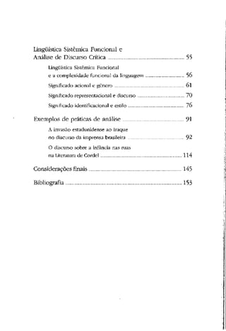 Lingüística Sistêmica Funcional e
Analise de Discurso Crítica 55
Lingüística Sistêmica Funcional
e a complexidade funcional da linguagem 56
Significado acionai c- gênero 01
Significado representacional e discurso 70
Significado identificacional e estilo 76
Exemplos cie práticas cie análise 91
A invasão estadunidense ao Iraque
no discurso da imprensa brasileira 92
O discurso sobre a infância nas ruas
na Literatura de Cordel 114
Considerações finais 145
Bibliografia 153
 