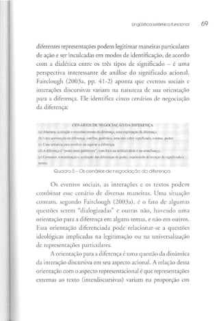 Lingüística sistêmica funcional 69
diferentes representações podem legitimar maneiras particulares
de ação e ser inculcadas em modos de identificação, de acordo
com a dialética entre os três tipos de significado —é uma
perspectiva interessante de análise do significado acionai.
Fairclough (2003a, pp. 41-2)aponta que eventos sociais e
interações discursivas variam na natureza de sua orientação
para a diferença. Ele identifica cinco cenários de negociação
da diferença:
CFNÁRIOS DF NEGOCIAÇÃO DA DIFERENÇA
(;i) Abertura, aceilaçãu e reconhecimento dn dilVrença, uma exploração da ililerençu;
(b) Uma acentuação da diferença, conflito, polêmica, uma luta sobre significado, normas, poder:
(e) Uma tentativa para resolver ou superar a diferença:
(d) A diferença é "posta entre parênteses'', cora foco na solidariedade c na semelhança;
(c) Consenso, normalização e aceitação das diferenças de poder, supi inundo diferenças ile significado i;
norma.
Quadro 5- Os cenários de negociação da diferença,
Os eventos sociais, as interações e os textos podem
combinar esse cenário de diversas maneiras. Uma situação
comum, segundo Fairclough (2003a), é o fato de algumas
questões serem "dialogizadas" c outras não,havendo uma
orientação para a diferença em alguns temas, e não em outros.
Essa orientação diferenciada pode relacionar-se a questões
ideológicas implicadas na legitimação ou na universalização
de representações particulares.
A orientação para a diferença c uma questão da dinâmica
da interação discursiva em seu aspecto acionai. A relação dessa
orientação com o aspecto representacional é que representações
externas ao texto (intcrdiscursivas) variam na proporção em
 