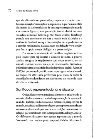 70 Análise de discurso crítica
que são afirmadas ou presumidas, enquanto a relação entre o
balanço asserção/presunção e a hegemonia é que "uma medida
do sucesso da universalização de uma representação do mundo
é o quanto figura como presunção (como dado) em uma
variedade de textos" (2003a, p. 46). Nesse sentido, Fairclough
postula um continuum em que a opção mais dialógica é a
atribuição do dito à voz que diz, a citação; em seguida, tem-se
a asserçãomodalizada e a asserção não-modalizada (vera seguir);
por fim, a opção menos dialógica é a pressuposição.
Por meio da observação de escolhas lingüísticas feitas
pelo locutor para representar o discurso do outro, é possível
analisar seu grau de engajamento com o que enuncia, em sua
atitude responsiva ativa, ou seja, se ele concorda, discorda ou
polemiza outros atos de fala da rede de práticas sociais. Ramalho
(2005a), por exemplo, verificou em reportagens sobre ainvasão
ao Iraque em 2003 uma preferência pelo relato de vozes de
autoridades estadunidenses em detrimento do relato de vozes
de vítimas da invasão.
Significado representacional e discurso
O significado representacional de textos é relacionadoao
conceito de discursocomo modo de representação de aspectosdo
mundo. Diferentes discursos são diferentes perspectivas de
mundo, associadasadiferentes relaçõesqueaspessoasestabelecem
com o mundo e que dependem de suas posições no mundo edas
relações que estabelecemcom outraspessoas (Fairclough,2003a).
Os diferentes discursos não apenas representam o mundo
"concreto", mas também projetam possibilidades diferentes da
 