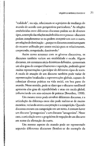 Lingüística sistêmicafuncional 71
"realidade", ou seja, relacíonam-se a projetos de mudança do
mundo de acordo com perspectivas particulares.4
Asrelações
estabelecidas entre diferentes discursos podem ser de diversos
tipos, aexemplodasrelaçõesestabelecidas entrepessoas- discursos
podem complementar-se ou podem competir um com o outro,
em relaçõesdedominação -, porque osdiscursosconstituemparte
do recurso utilizado por atores sociais para se relacionarem,
cooperando, competindo, dominando.5
Assim como acontece com os gêneros discursivos, os
discursos também variam em estabilidade e escala. Alguns
discursos, em contextos sócio-históricos definidos,apresentam
um alto grau de compartilhamento e repetição, podendo gerar
muitas representações e participar de diferentes tipos de texto.
A escala de atuação de um discurso também pode variar de
representações localizadas a representações globais, capazes de
colonizar diversas práticas na vida social, em boa parte do
mundo. Nesse sentido, pode-se dizer que o discurso neoliberal
apresenta alto grau de repetibilidade e atua em escala global,
influenciando um sem-número de práticas (Bourdieu, 1998).
Um mesmo texto pode envolver diferentes discursos, e a
articulação da diferença entre eles pode realizar-se de muitas
maneiras, variando entrea cooperação ea competição. Quando
discursos entram em competição em um texto, é comum haver
um discurso "protagonista" e um discurso "antagonista". Nesse
caso, a articulação servea propósitos de negação de um discurso
em nome da afirmação do outro.
Um mesmo aspecto do mundo pode ser representado
segundo diferentes discursos (lembre-se do exemplo da
 