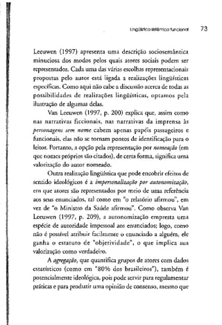 Lingüística sistêmica funcional 73
Leeuwen (1997) apresenta uma descrição sociosemântica
minuciosa dos modos pelos quais atores sociais podem ser
representados. Cada uma das várias escolhas representadonais
proposras pelo autor está ligada a realizações lingüísticas
específicas. Como aqui não cabe a discussão acerca de todasas
possibilidades de realizações lingüísticas, optamos pela
ilustração de algumas delas.
Van Leeuwen (1997, p. 200) explica que, assim como
nas narrativas ficcionais, nas narrativas da imprensa às
personagens sem nome cabem apenas papéis passageiros e
funcionais, elas não se tornam pontos de identificação para o
leitor. Portanto, a opção pela representação por nomeação (em
que nomes próprios são citados), de certa forma, significa uma
valorização do autor nomeado.
Outra realizaçãolingüística que pode encobrir efeitos de
sentido ideológicos é a impersonalização por autonomização,
em que atores são representados por meio de uma referência
aos seus enunciados, tal como em "o relatório afirmou", em
vez de "o Ministro da Saúde afirmou". Como observa Van
Leeuwen (1997, p. 209), a autonomização empresta uma
espécie de autoridade impessoal aos enunciados; logo, como
não é possível atribuir facilmente o enunciado a alguém, ele
ganha o estatuto de "objetividade", o que implica sua
valorização como verdadeiro.
A agregação, que quantifica grupos de atores com dados
estatísticos (como em "80% dos brasileiros"), também é
potencialmente ideológica, pois pode servir para regulamentar
práticas e para produzir uma opinião de consenso, mesmo que
 
