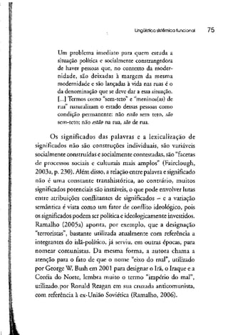 Lingüística sistêmica funcional 75
Um problema imediato para quem estuda a
situação política e socialmente constrangedora
de haver pessoas que, no contexto da moder-
nidade, são deixadas à margem da mesma
modernidade e são lançadas à vida nas ruas é o
da denominação que se deve dar a essa situação.
[...] Termos como "sem-teto" e "meninos(as) de
rua" naturalizam o estado dessas pessoas como
condição permanente: não estão sem teto, são
sem-teto; não estão na rua, são de rua.
Os significados das palavras e a lexicalização de
significados não são construções individuais, são variáveis
socialmente construídas e socialmente contestadas, são "facetas
de processos sociais e culturais mais amplos" (Fairclough,
2003a, p. 230). Além disso, a relação entre palavra e significado
não é uma constante transhistórica, ao contrário, muitos
significados potenciais são instáveis, o que pode envolver lutas
entre atribuições conflitantes de significados - e a variação
semântica é vista como um fator de conflito ideológico, pois
os significadospodem serpolítica e ideologicamente investidos.
Ramalho (2005a) aponta, por exemplo, que a designação
"terroristas", bastante utilizada atualmente com referência a
integrantes do islã-político, já serviu, em outras épocas, para
nomear comunistas. Da mesma forma, a autora chama a
atenção para o fato de que o nome "eixo do mal", utilizado
por George W. Bush em 2001 para designar o Irã, o Iraque ea
Coréia do Norte, lembra muito o termo "império do mal",
utilizado,por Ronaíd Reagan em sua cruzada anticomunista,
com referência à ex-União Soviética (Ramalho, 2006).
 
