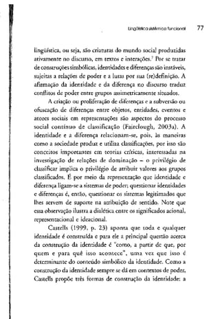Lingüística sistêmica funcional 77
lingüística, ou seja, são criaturas do mundo social produzidas
ativamente no discurso, em textos e interações.7
Por se tratar
de construçõessimbólicas, identidades e diferenças são instáveis,
sujeitas a relações de poder e a lutas por sua (re)definição. A
afirmação da identidade e da diferença no discurso traduz
conflitos de poder entre grupos assimetricamente situados.
A criação ou proliferação de diferenças e a subversão ou
ofuscação de diferenças entre objetos, entidades, eventos e
atores sociais em representações são aspectos do processo
social contínuo de classificação (Faírclough, 2003a). A
identidade e a diferença relacionam-se, pois, às maneiras
como a sociedade produz e utiliza classificações, por isso são
conceitos importantes em teorias críticas, interessadas na
investigação de relações de dominação —o privilégio de
classificar implica o privilégio de atribuir valores aos grupos
classificados. E por meio da representação que identidade e
diferença ligam-se a sistemas de poder; questionar identidades
e diferenças é, então, questionar os sistemas legitimados que
lhes servem de suporte na atribuição de sentido. Note que
essa observação ilustraa dialética entre os significados acionai,
representacional e ideacional.
Castells (1999, p. 23) aponta que toda e qualquer
identidade é construída e para ele a principal questão acerca
da construção da identidade é "como, a partir de que, por
quem e para quê isso acontece", uma vez que isso é
determinante do conteúdo simbólico da identidade. Como a
construção da identidade sempre se dá em contextos de poder,
Castells propõe três formas de construção da identidade: a
 