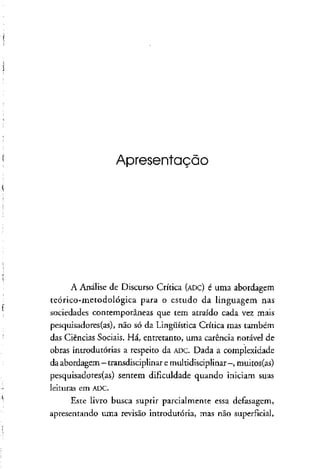 Apresentação
A Análise de Discurso Crítica (ADC) é uma abordagem
teórico-metodológica para o estudo da linguagem nas
sociedades contemporâneas que tem atraído cada vez mais
pesquisadores(as), não só da Lingüística Crítica mas também
das Ciências Sociais. Há, entretanto, uma carência notável de
obras introdutórias a respeito da ADC. Dada a complexidade
da abordagem - transdisciplinaremultidisciplinar -, muitos(as)
pesquisadores(as) sentem dificuldade quando iniciam suas
leituras em ADC.
Este livro busca suprir parcialmente essa defasagem,
apresentando uma revisão introdutória, mas não superficial,
 
