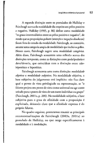 Lingüística sistêmica funcional 83
A segunda distinção entre os postulados de Halliday e
Fairclough acercada modalidade diz respeito aospólos positivo
e negativo. Halliday (1985, p. 86) define como modalidade
"os graus intermediáriosentre os pólos positivo e negativo", de
modo que asproposições polares (asserçãoe negaçãoabsolutas)
ficam fora do estudo da modalidade. Fairclough, ao contrário,
assume uma categoria ampla de modalidade que inclui ospólos.
Nesses casos, Fairclough sugere uma modalidade categórica.
Além disso, Fairclough acrescenta uma reflexão acerca das
distinções temporais, como as distinções entre pode/poderia e
deve/deveria, que coincidem com a distinção entre não-
hipotético e hipotético.
Fairclough acrescenta uma outra distinção: modalidade
objetiva e modalidade subjetiva. Na modalidade objetiva, a
base subjetiva do julgamento está implícita: não fica claro
qual o ponto de vista privilegiado na representação, se "o
falante projeta seu ponto de vista como universalou age como
veículo para o ponto de vista de um outro indivíduo ou grupo"
(Fairclough, 2001a, p. 200). Na modalidade subjetiva, abase
subjetiva para o grau de afinidade com a proposição é
explicitada, deixando claro que a afinidade expressa é do
próprio falante.
No quadro seguinte, procuramos resumir as principais
recontextualizações de Fairclough (2003a, 2001a) ao
postulado de Halliday, no que tange especificamente à
modalidade e à modulação.
 