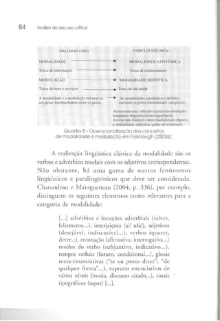 84 Análise de discurso crítica
HALLIDAY (1985) FAIRCLOUGH <2(X)3ai
MODALIDADE —*" MODALIDADE L-P1STÜM1CA
Troca de informação *" Troca de conhecimento
MODULAÇÃO --»• MODALIDADE DEÔNTICA
Troca de hens e serviços _—-—_ ~^. Troca üe atividade
A modalidade o a modulação relerern-se *" As modalidades episiêmk-a e deômica
aos graus intermediários entre os pólos. incluem os pólos (mobilidade calegóric;u
Acrescenta uma reflexão acerca das distinções
temporais (hipoléiicü/não-hipotéúco).
Acrescenta distinção entre modalidade objetiva
e modalidade subjetiva (graus de afinidade).
Quadro 8- Operacionalizaçâo dosconceitos
de modalidade e modulação em Fairclough (2003a),
A realização lingüística clássica da modalidade são os
verbos e advérbios modais com os adjetivos correspondentes.
Não obstante, há uma gama de outros fenômenos
lingüísticos e paralingüísticos que deve ser considerada.
Charaudeau e Maingueneau (2004, p, 336), por exemplo,
distinguem os seguintes elementos como relevanres para a
categoria de modalidade:
[...] advérbios e locuções adverbiais (raive/,
felizmente...)) interjeições (ai! ufa!), adjetivos
(desejável, indiscutível...), verbos (querer,
dever...), entonação (afirmativa, inrerrogativa...)
modos do verbo (subjuntivo, indicativo...),
tempos verbais (futuro, condicional...), glosas
meta-enunciativas ("se eu posso dizer", "de
qualquer forma"...), rupturas enunciativas de
vários níveis (ironia, discurso citado...), sinais
tipográficos (aspas) [...].
 