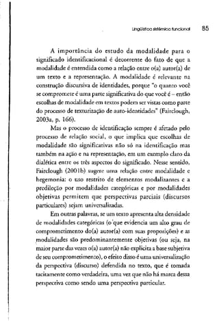 Lingüística sistêmica funcionai 85
A importância do estudo da modalidade para o
significado identificacional é decorrente do fato de que a
modalidade é entendida como a relação entre o(a) autor(a) de
um texto e a representação. A modalidade é relevante na
construção discursiva de identidades, porque "o quanto você
se compromete é umaparte significativado quevocê é- então
escolhas de modalidade em textos podem servistas como parte
do processo de texturização de auto-identidades" (Fairclough,
2003a, p. 166).
Mas o processo de identificação sempre é afetado pelo
processo de relação social, o que implica que escolhas de
modalidade são significativas não só na identificação mas
também na ação e na representação, em um exemplo claro da
dialética entre os três aspectos do significado. Nesse sentido,
Fairclough (2001b) sugere uma relação entre modalidade e
hegemonia: o uso restrito de elementos modalizantes e a
predileção por modalidades categóricas e por modalidades
objetivas permitem que perspectivas parciais (discursos
particulares) sejam universalizadas.
Em outras palavras, se um texto apresenta alta densidade
de modalidades categóricas (o'que evidencia um alto grau de
comprometimento do(a) autor(a) com suas proposições) e as
modalidades são predominantemente objetivas (ou seja, na
maior parte das vezeso(a) autor(a) não explicita a basesubjetiva
de seu comprometimento), o efeito disso é uma universalização
da perspectiva (discurso) defendida no texto, que é tomada
tacitamente como verdadeira, uma vez que não há marca dessa
perspectiva como sendo uma perspectiva particular.
 