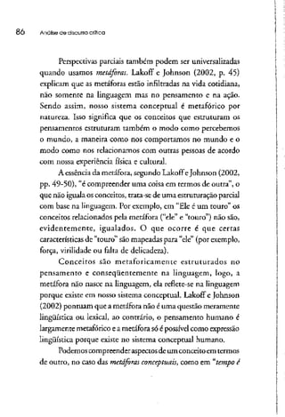 86 Análise de discurso crítica
Perspectivas parciais também podem ser universalizadas
quando usamos metáforas. Lakoff e Johnson (2002, p. 45)
explicam que as metáforas estão infiltradas na vida cotidiana,
não somente na linguagem mas no pensamento e na ação.
Sendo assim, nosso sistema conceptual é metafórico por
natureza. Isso significa que os conceitos que estruturam os
pensamentos estruturam também o modo como percebemos
o mundo, a maneira como nos comportamos no mundo e o
modo como nos relacionamos com outras pessoas de acordo
com nossa experiência física e cultural.
A essência da metáfora, segundo LakoíTeJohnson (2002,
pp. 49-50), "é compreender uma coisa em termos de outra", o
que não igualaos conceitos, trata-se de uma estruturação parcial
com base na linguagem.Por exemplo, em "Ele é um touro" os
conceitos relacionados pela metáfora ("ele" e "touro") não são,
evidentemente, igualados. O que ocorre é que certas
características de "touro" sãomapeadas para "ele" (por exemplo,
força, virilidade ou falta de delicadeza).
Conceitos são metaforicamente estruturados no
pensamento e conseqüentemente na linguagem, logo, a
metáfora não nasce na linguagem, ela reflete-se na linguagem
porque existe em nosso sistema conceptual. LakofT e Johnson
(2002) pontuam que a metáforanão é uma questão meramente
lingüística ou lexical, ao contrário, o pensamento humano é
largamente metafóricoe a metáfora só é possível comoexpressão
lingüística porque existe no sistema conceptual humano.
Podemos compreender aspectos de um conceito em termos
de outro, no caso das metáforas conceptuais, como em "tempo é
 