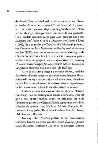 8 Análise de discurso crítica
da obra de Norman Fairclough, maior expoente da ADC. Trata-
se, então, de uma introdução à Teoria Social do Discurso,
vertente da ADCdesenvolvidapor esse lingüista britânico. Nossa
revisão abrange, principalmente, três fases de sua produção:
(1) o modelo tridimensional para ADC, presente nas obras
Language and Power (1989) e Discourse and Social Change
(1992), (2) o enquadre de Chouliaraki e Fairclough proposto
em Discourse in Late Modernity: rethinking criticai discourse
analysis (1999), em que se recontextualizam abordagens da
Ciência Social Crítica (esc) na ADC, e (3) o enquadre para a
análise textual em pesquisas sociais, apresentado em Analysing
Discourse: textual analysisfor social research (2003), baseado na
Lingüística Sistêmica Funcional (LSF) de Haílíday.
Além de discutir a teoria e o método em ADC, também
abordamos algumas categoriasanalíticas potencialmente férteis,
poisacreditamosqueissopossaajudar ailumínar eventuaisanálises
futuras. Procuramos ilustrar adiscussãocomfigurasequadrosque
facilitem a consulta na hora do trabalho prático de análise.
Embora o livro seja uma revisão da obra de Norman
Fairclough, não nos restringimos apenas a esse autor. Uma vez
que a ADCoperacionaliza conceitos oriundos tanto da
Lingüística quanto das Ciências Sociais, agregamos a estelivro
reflexões de autores como Halliday, Bakhtin, Foucault, Van
Leeuwen, Rajagopalan, Thompson, Giddens, Castells, Harvey,
Hall, Gramsci, Bhaskar.
No capítulo "Noções preliminares", discutimos
conceitos básicos da teoria em ADC, como discurso e prática
social. Buscamos localizar a ADCentre os discursos teóricos
 
