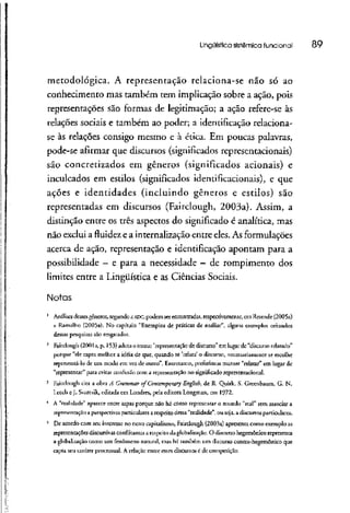 Lingüística sistêmica funcional 89
metodológica. A representação relaciona-se não só ao
conhecimento mas também tem implicação sobre a ação, pois
representações são formas de legitimação; a ação refere-se às
relações sociais e também ao poder; a identificação relaciona-
se às relações consigo mesmo e à ética. Em poucas palavras,
pode-se afirmar que discursos (significados representacionais)
são concretizados em gêneros (significados acionais) e
inculcados em estilos (significados identificacionais), e que
ações e identidades (incluindo gêneros e estilos) são
representadas em discursos (Fairclough, 2003a). Assim, a
distinção entre os três aspectos do significado é analítica, mas
não exclui a fluidez e a internalização entre eles. As formulações
acerca de ação, representação e identificação apontam para a
possibilidade —e para a necessidade —de rompimento dos
limites entre a Lingüística e as Ciências Sociais.
Notas
1
Análises desses gêneros, segundoa ADC, podem ser encontradas,respectivamente, cm Resende (2005a)
e Ramalho (2005a). No capítulo "Exemplos de práticas de análise", alguns exemplos oriundos
dessas pesquisas são resgatados.
2
Fairclough (20013, p. 153) adota o termo "representação de discurso" em lugar de "discursorelatado"
porque "ele capta melhor a idéia de que, quando se 'relata' o discurso, necessariamente se escolhe
representá-lo de um modo em vez de outro". Entretanto, preferimos manter "relatar" em lugar de
"representar" para evitai- confusão com a representação no significadorépresenracional.
3
Fairciougli cira a obra A Graminar of Contemforâry English, de R. Quirk, S. Greenbaum, G. N.
l .cedi eJ. Svartvik, editada em Londres, pela editora Longman, cm 1972.
4
A "realidade" aparece entre aspas porque não há como representar o mundo "real" sem associar a
representação a perspectivas particularesa respeito dessa "realidade", ou seja, a discursosparticulares.
b
De acordo com seu interesse no novo capitalismo, Fairclough (2003a) apresenra como exemplo as
representações discursivasconflitantes a respeito da globalização. O discurso hegemônico representa
a globalização como um fenômeno natural, mas há lambem um discurso contra-hegemônico que
capta seu caráter processual. A relação entre esses discursosc de competição.
 