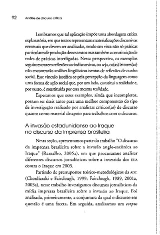 92 Análise de discurso crítica
Lembramos que tal aplicação impõe uma abordagem crítica
explanatória, em que textosrepresentam materializações discursivas
eventuais que devem ser analisadas, tendo em vista não sópráticas
particularesdeprodução dessestextosmastambém aconstituição de
redes de práticas interligadas. Nessa perspectiva, os exemplos
seguintes trazemreflexões sociodiscursivas,ouseja, os(as) leitores(as)
não encontrarão análises lingüísticas isentas de reflexões de cunho
social. Essevínculo justifica-se pela percepção da linguagem como
uma forma de ação socialque, por um lado, constitui a realidadee,
por outro, é constituída por essa mesmarealidade.
Esperamos que esses exemplos, ainda que incompletos,
possam ser úteis tanto para uma melhor compreensão do tipo
de investigação realizado por analistas críticos(as) de discurso
quanto como material de apoio para trabalhos com o discurso.
A invasão estadunidense ao Iraque
no discurso da imprensa brasileira
Nesta seção, apresentamos parte do trabalho "O discurso
da imprensa brasileira sobre a invasão anglo-saxônica ao
Iraque" (Ramalho, 2005a), em que procuramos analisar
diferentes discursos jornalísticos sobre a investida dos EUA
contra o Iraque em 2003.
Partindo de pressupostos teórico-metodológicos da ADC
(Chouliaraki e Fairclough, 1999; Fairclough, 1989, 2001a,
2003a), nesse trabalho investigamos discursos jornalísticos da
mídia impressa brasileira sobre a invasão ao Iraque. Foi
analisada, primeiramente, a conjuntura da qual o discurso em
questão é uma faceta. Em seguida, analisamos um corpus
 