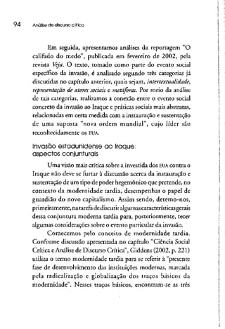 94 Análise de discurso crítica
Em seguida, apresentamos análises da reportagem "O
califado do medo", publicada em fevereiro de 2002, pela
revista Veja. O texto, tomado como parte do evento social
específico da invasão, é analisado segundo três categorias já
discutidas no capítulo anterior, quais sejam, intertextualidade,
representação de atores sociais e metáforas. Por meio da análise
de tais categorias, realizamos a conexão entre o evento social
concreto da invasão ao Iraque e práticas sociais mais abstratas,
relacionadas em certa medida com a instauração e sustentação
de uma suposta "nova ordem mundial", cujo líder são
reconhecidamente os EUA.
Invasão estadunidense ao Iraque;
aspectos conjunturais
Uma visão mais crítica sobre a investida dos EUA contra o
Iraque não deve se furtar à discussão acerca da instauração e
sustentação de um tipo de poder hegemônico que pretende, no
contexto da modernidade tardia, desempenhar o papel de
guardião do novo capitalismo. Assim sendo, detemo-nos,
primeiramente, na tarefa dediscutir algumas característicasgerais
dessa conjuntura moderna tardia para, posteriormente, tecer
algumas considerações sobre o evento particular da invasão.
Comecemos pelo conceito de modernidade tardia.
Conforme discussão apresentada no capítulo "Ciência Social
Crítica eAnálise de Discurso Crítica", Giddens (2002, p. 221)
utiliza o termo modernidade tardia para se referir à "presente
fase de desenvolvimento das instituições modernas, marcada
pela radicalização e globalização dos traços básicos da
modernidade". Nesses traços básicos, encontram-se as três
 