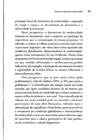 Exemplos de práticas de análise 95
principais fontes do dinamismo da modernidade: a separação
de tempo e espaço, os mecanismos de desencaixe e a
reflexividade institucional.
Nessa perspectiva, o dinamismo da modernidade
relaciona-se diretamente com o aumento na mediação da
experiência que a comunicação de massa propiciou.1
A
televisão, o cinema, os vídeos, osjornais, as revistas,bem como
outros meios impressos, são vistos tanto como expressões das
tendências globalizantes, dêsencaixadoras da modernidade,
quanto como instrumentos de tais tendências. Diante desse
rompimento de fronteiras de tempo-espaço, cumpre questionar
em que medida informações e conhecimentos podem
influenciar, por exemplo, a formação de um consenso favorável
à legitimidade de invasões bélicas ou mesmo influenciar o
desencadeamento delas.
Uma perspectiva que se quer mais crítica pode
problematizar a visão de Giddens (1991, p. 69), para quem a
globalização é "a intensificaçãodas relações sociais em escala
mundial, que ligam localidades distantes de tal maneira que
acontecimentos locais são modelados por eventos ocorrendo a
muitas milhas de distância e vice-versa". Essa intensificação de
relações em escala mundial pode ser associada a interesses
particulares de uma elite financeira, voltados para a
reformulação do capitalismo. Dessa forma, parece possível ver
o avivamento das tendências gíobalizantes e desencaixadoras
da modernidade como um instrumento potencialmente capaz
de contribuir para a relativa permanência da visão política,
social, econômica e cultural hegemônica.
 