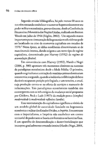 96 Análise de discurso crítica
Segundo revisão bibliográfica, há pelo menos 60 anos os
EUAvêm tentando estabeleceresustentar hegemonicamenteseu
poder militareeconômico, provavelmente,desde aConferência
FinanceiraeMonetária dasNaçõesUnidas, realizadaemBretton
Woods em julho de 1944 (Stiglitz,2002). Um segundo marco
importante para ainstauraçãodahegemonia estadunidense pode
ser localizado na crise da economia capitalista em meados de
1970.2
Nessa época, as idéias neoliberais disseminaram-se de
maneira mais intensa, dando origem a um novo tipo de regime
capitalista, denominado por Harvey (1992) de regime de
acumulação flexível.
Em consonância com Harvey (1992), Hardt e Negri
(2004, p. 300) apontam três momentos distintos na sucessão
de paradigmas econômicos desde a Idade Média. O primeiro,
quando aagriculturaeaextraçãodematérias-primasdominaram
a economia; o segundo, quando aindústria eafabricação debens
duráveis ocuparam posição privilegiada; e um terceiro, o atual,
cuja produção centra-se na oferta de serviços e manuseio de
informações. Tais paradigmas econômicos também são
convergentes com os três estágios da mudança social propostos
por Giddens, Beck e Lash (1997): da tradição para a (simples)
modernidade à modernidade reflexiva (tardia).
Essa reestruturação do capitalismo significou avitória de
um modelo global de autoridade fundado na hegemonia
econômica emilitardos Estados Unidos, o Império. Emcontraste
com o imperialismo, o Império não estabelece um centro
territorial de poder nemsebaseiaem fronteiras ou barreiras fixas,
É um aparelho de descentralização e desterritorializaçãoque
incorpora gradualmenteo mundo inteiro (Hardt eNegri, 2004,
 