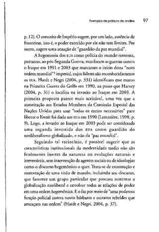 Exemplos de práticas de análise 97
p. 12). O conceito de Império sugere, por um lado, ausência de
fronteiras, isto é, o poder exercido por ele não tem limites. Por
outro, sugere uma atuação de "guardião da paz mundial".
A hegemonia dos EUAcomo polícia do mundo remonta,
portanto, ao pós-Segunda Guerra, mas foram asguerras contra
o Iraque em 1991 e 2003 que marcaram o início dessa "nova
ordem mundial"3
imperial, cujos líderes são reconhecidamente
os EUA. Hardt e Negri (2004, p. 331) identificam esse marco
na Primeira Guerra do Golfo em 1990, ao passo que Harvey
(2004, p. 31) o localiza na invasão ao Iraque em 2003. A
primeira proposta parece mais aceitável, uma vez que a
autorização aos Estados Membros da Comissão Especial das
Nações Unidas para usar "todos os meios necessários" para
liberar o Kwait foi dada aos EUAem 1990 (Lamazíère, 1998, p.
9). Logo, a invasão ao Iraque em 2003 pode ser considerada
uma segunda investida dos EUAcomo guardião do
neoliberalismo globalizado, e não da "paz mundial".
Seguindo tal raciocínio, é possível sugerir que as
características institucionais da modernidade tardia não são
fenômenos inertes da natureza ou evoluções naturais e
irreversíveis, sem intervenção de agentes sociais ou de ideologias
como o discurso hegemônico o quer. Trata-se de construção e
sustentação de urna visão de mundo, incluindo seu discurso,
que favorece um grupo particular que procura sustentar a
globalização neolíberal e envolver todas as relações de poder
em uma ordem hegemônica, E o faz por meio de "uma poderosa
função policial contra novos bárbaros e escravos rebeldes que
ameaçam sua ordem" (Hardt e Negri, 2004, p. 37).
 
