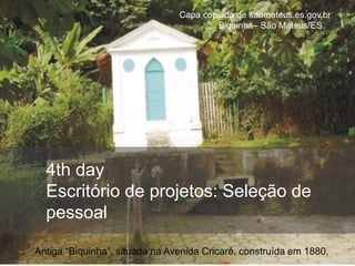 4th day
Escritório de projetos: Seleção de
pessoal
Capa copiada de saomateus.es.gov.br
... Biquinha– São Mateus/ES
Antiga “Biquinha”, situada na Avenida Cricaré, construída em 1880,
 