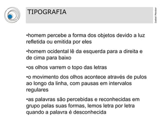 Izabel Meister
TIPOGRAFIA


•homem percebe a forma dos objetos devido a luz
refletida ou emitida por eles
•homem ocidental lê da esquerda para a direita e
de cima para baixo
•os olhos varrem o topo das letras
•o movimento dos olhos acontece através de pulos
ao longo da linha, com pausas em intervalos
regulares
•as palavras são percebidas e reconhecidas em
grupo pelas suas formas, lemos letra por letra
quando a palavra é desconhecida
 